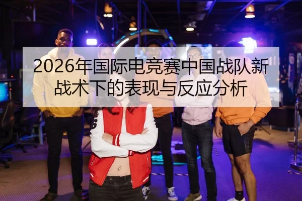 2026年国际电竞赛中国战队新战术下的表现与反应分析