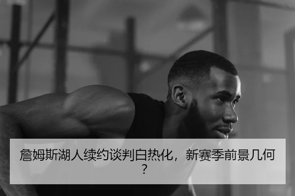 詹姆斯湖人续约谈判白热化，新赛季前景几何？