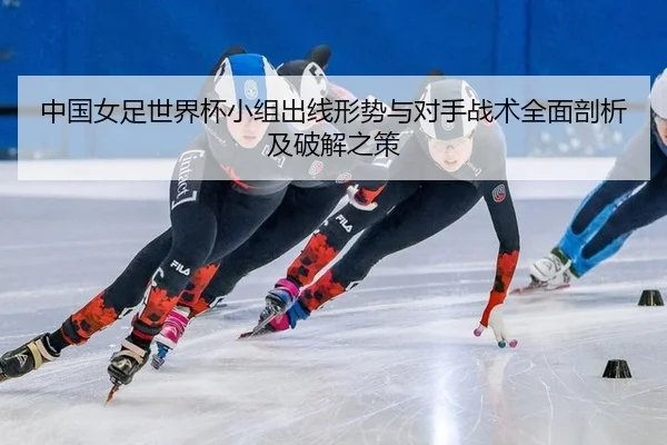 中国女足世界杯小组出线形势与对手战术全面剖析及破解之策